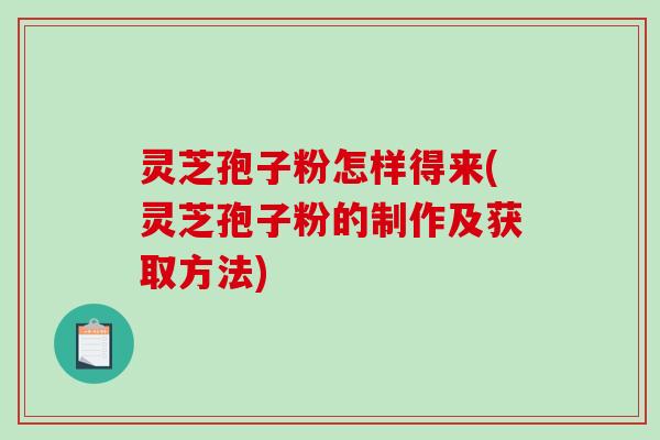 灵芝孢子粉怎样得来(灵芝孢子粉的制作及获取方法)