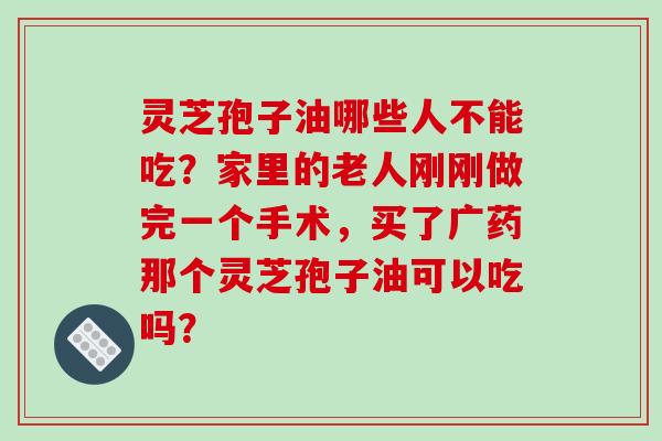 灵芝孢子油哪些人不能吃？家里的老人刚刚做完一个手术，买了广药那个灵芝孢子油可以吃吗？