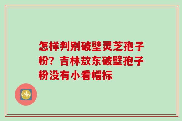 怎样判别破壁灵芝孢子粉？吉林敖东破壁孢子粉没有小看帽标