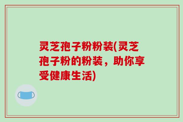灵芝孢子粉粉装(灵芝孢子粉的粉装，助你享受健康生活)