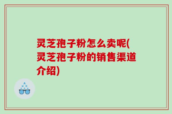 灵芝孢子粉怎么卖呢(灵芝孢子粉的销售渠道介绍)