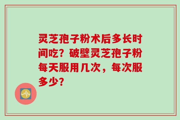 灵芝孢子粉术后多长时间吃？破壁灵芝孢子粉每天服用几次，每次服多少？