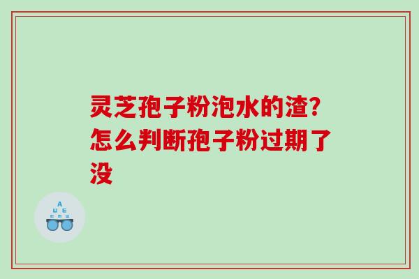 灵芝孢子粉泡水的渣?怎么判断孢子粉过期了没 灵芝孢子粉泡水的渣?怎么判断孢子粉过期了没