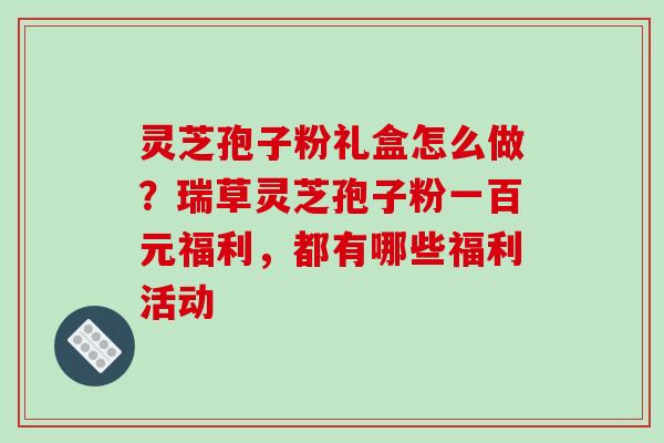 灵芝孢子粉礼盒怎么做？瑞草灵芝孢子粉一百元福利，都有哪些福利活动