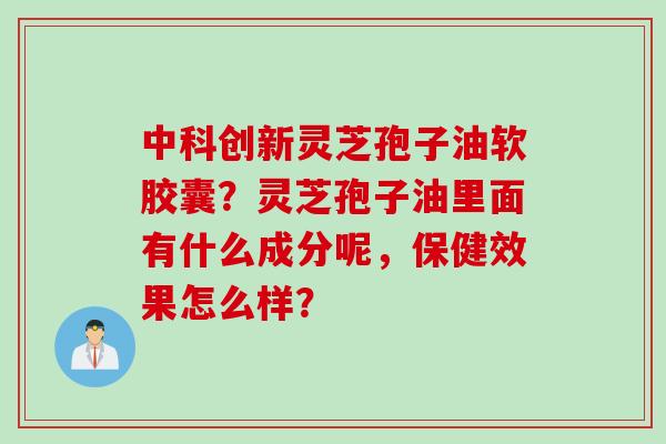 中科创新灵芝孢子油软胶囊？灵芝孢子油里面有什么成分呢，保健效果怎么样？