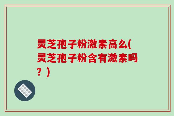 灵芝孢子粉激素高么(灵芝孢子粉含有激素吗？)