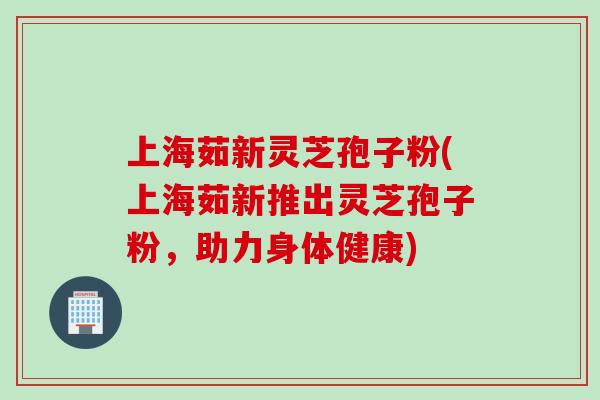 上海茹新灵芝孢子粉(上海茹新推出灵芝孢子粉，助力身体健康)