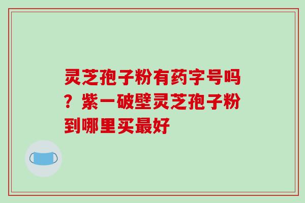 灵芝孢子粉有药字号吗？紫一破壁灵芝孢子粉到哪里买最好