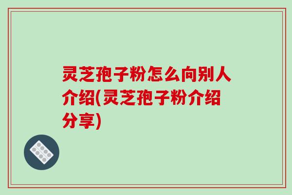 灵芝孢子粉怎么向别人介绍(灵芝孢子粉介绍分享)