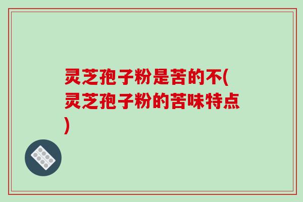 灵芝孢子粉是苦的不(灵芝孢子粉的苦味特点)