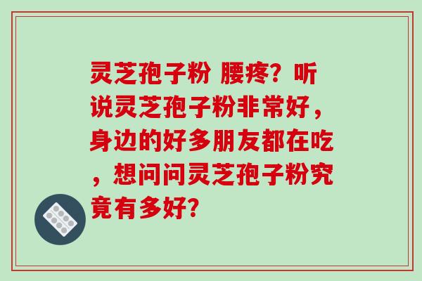 灵芝孢子粉 腰疼？听说灵芝孢子粉非常好，身边的好多朋友都在吃，想问问灵芝孢子粉究竟有多好？