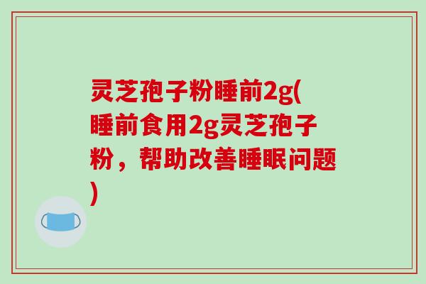 灵芝孢子粉睡前2g(睡前食用2g灵芝孢子粉，帮助改善睡眠问题)