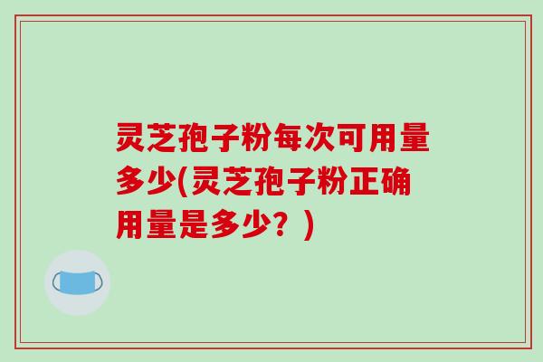 灵芝孢子粉每次可用量多少(灵芝孢子粉正确用量是多少?) 灵芝孢子粉每次可用量多少(灵芝孢子粉正确用量是多少?)