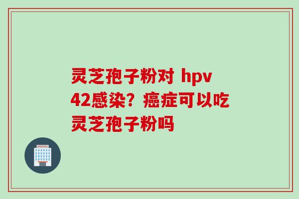 灵芝孢子粉对 hpv42感染？癌症可以吃灵芝孢子粉吗