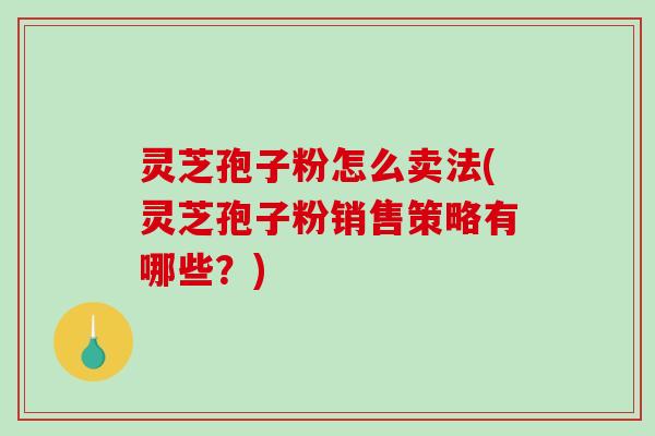 灵芝孢子粉怎么卖法(灵芝孢子粉销售策略有哪些？)