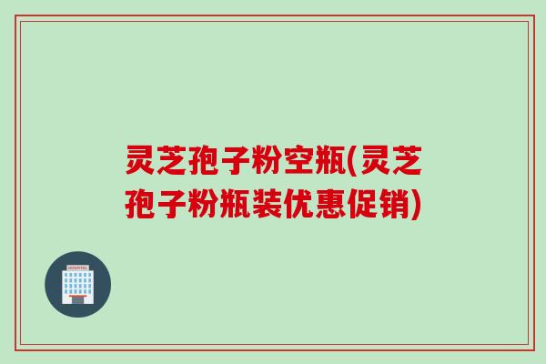 灵芝孢子粉空瓶(灵芝孢子粉瓶装优惠促销)