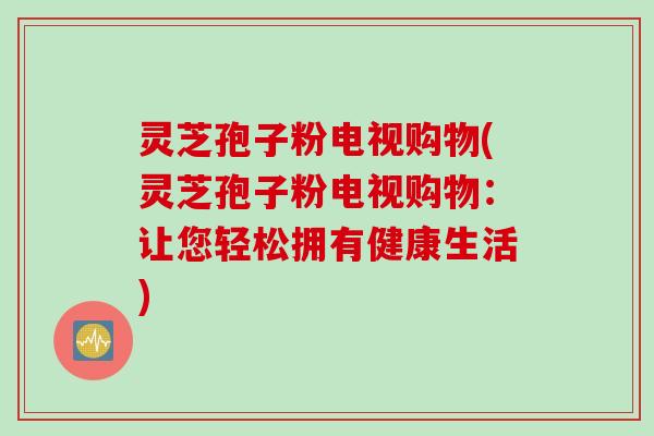 灵芝孢子粉电视购物(灵芝孢子粉电视购物：让您轻松拥有健康生活)