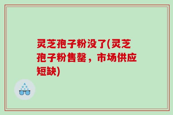 灵芝孢子粉没了(灵芝孢子粉售罄，市场供应短缺)