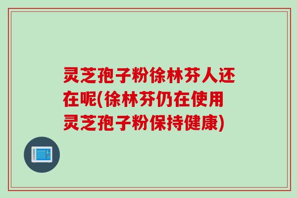 灵芝孢子粉徐林芬人还在呢(徐林芬仍在使用灵芝孢子粉保持健康)