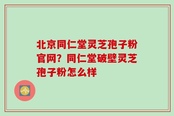 北京同仁堂灵芝孢子粉官网？同仁堂破壁灵芝孢子粉怎么样