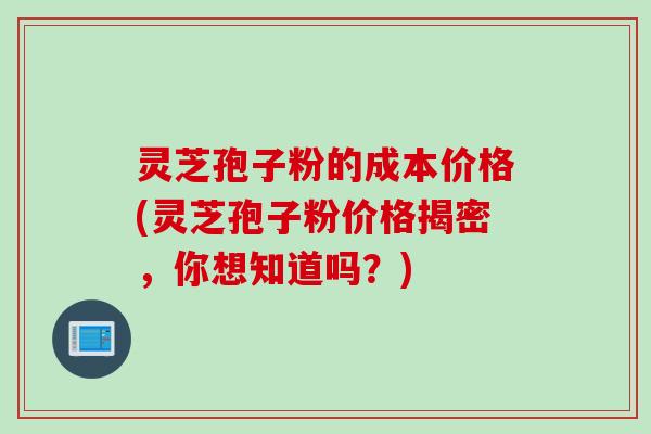 灵芝孢子粉的成本价格(灵芝孢子粉价格揭密，你想知道吗？)