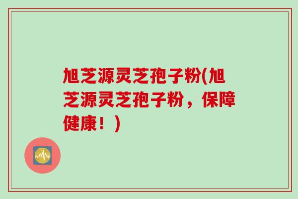 旭芝源灵芝孢子粉(旭芝源灵芝孢子粉，保障健康！)