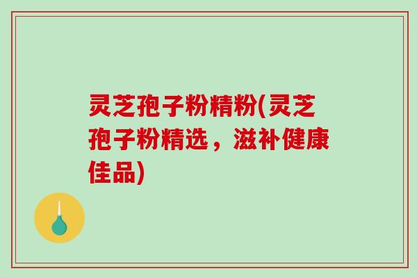 灵芝孢子粉精粉(灵芝孢子粉精选，滋补健康佳品)
