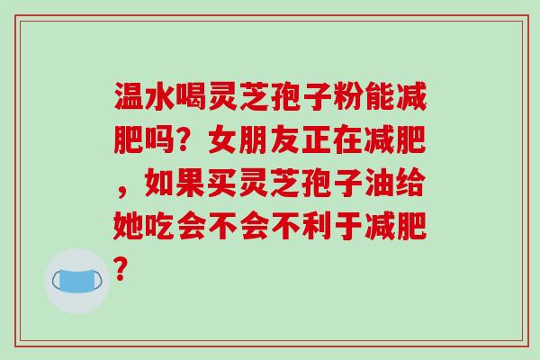 温水喝灵芝孢子粉能减肥吗？女朋友正在减肥，如果买灵芝孢子油给她吃会不会不利于减肥？