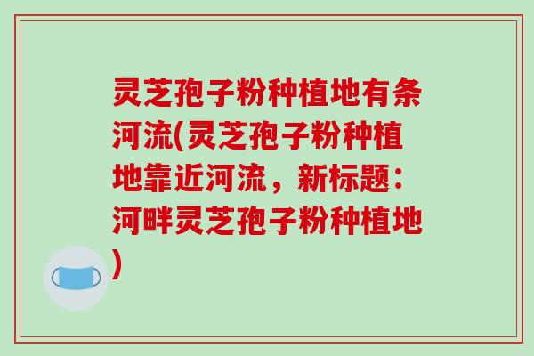 灵芝孢子粉种植地有条河流(灵芝孢子粉种植地靠近河流，新标题：河畔灵芝孢子粉种植地)