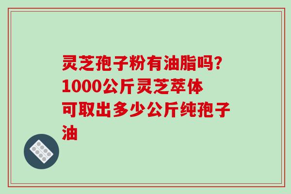 灵芝孢子粉有油脂吗？1000公斤灵芝萃体可取出多少公斤纯孢子油