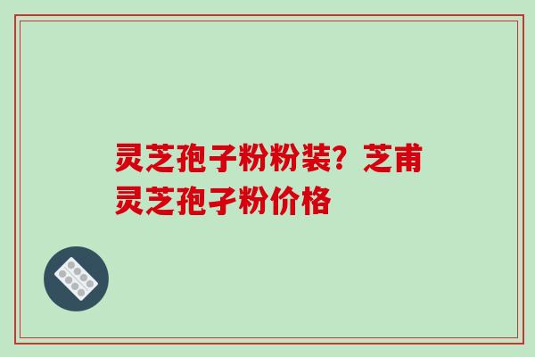 灵芝孢子粉粉装？芝甫灵芝孢孑粉价格