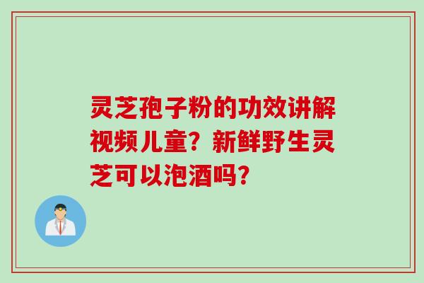 灵芝孢子粉的功效讲解视频儿童？新鲜野生灵芝可以泡酒吗？