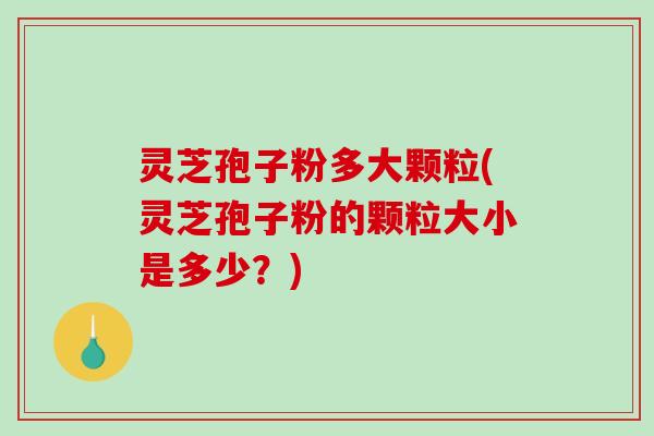 灵芝孢子粉多大颗粒(灵芝孢子粉的颗粒大小是多少？)