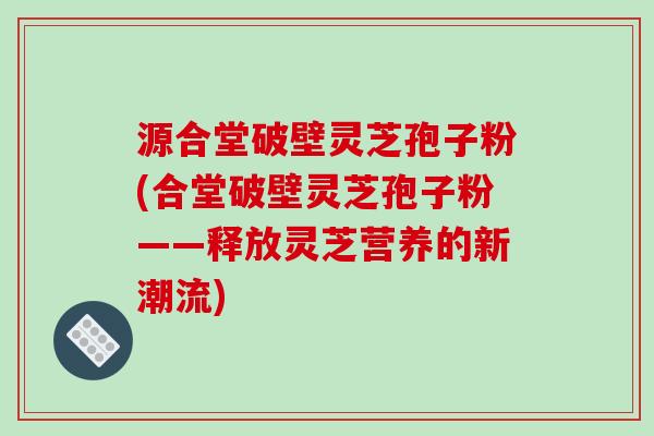源合堂破壁灵芝孢子粉(合堂破壁灵芝孢子粉——释放灵芝营养的新潮流)