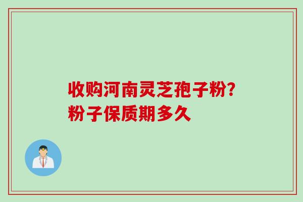 收购河南灵芝孢子粉？粉子保质期多久