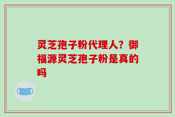 灵芝孢子粉代理人？御福源灵芝孢子粉是真的吗