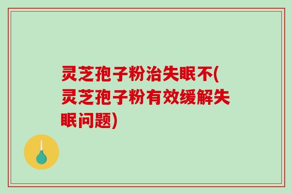 灵芝孢子粉治失眠不(灵芝孢子粉有效缓解失眠问题)