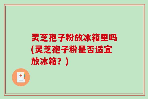 灵芝孢子粉放冰箱里吗(灵芝孢子粉是否适宜放冰箱？)