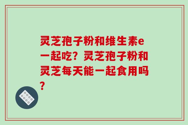 灵芝孢子粉和维生素e一起吃？灵芝孢子粉和灵芝每天能一起食用吗？
