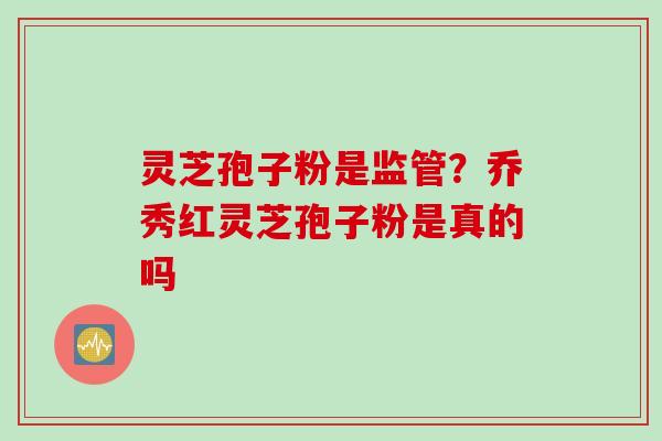 灵芝孢子粉是监管？乔秀红灵芝孢子粉是真的吗