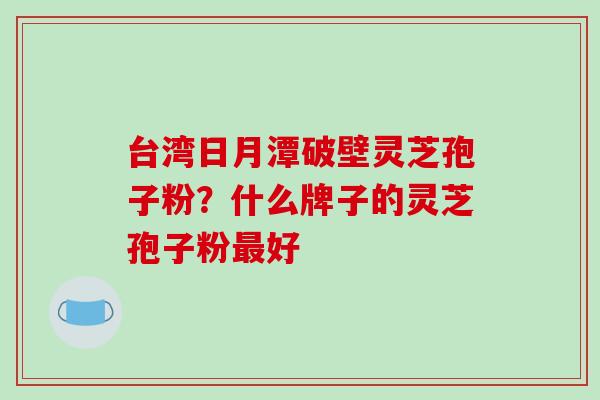 台湾日月潭破壁灵芝孢子粉？什么牌子的灵芝孢子粉最好