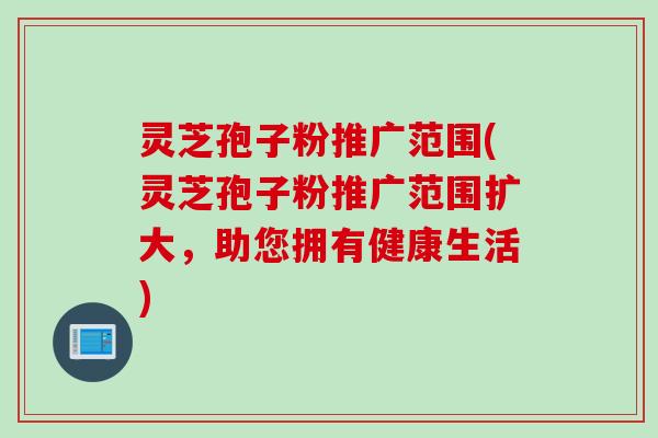 灵芝孢子粉推广范围(灵芝孢子粉推广范围扩大，助您拥有健康生活)