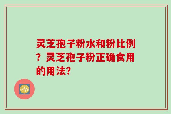灵芝孢子粉水和粉比例？灵芝孢子粉正确食用的用法？