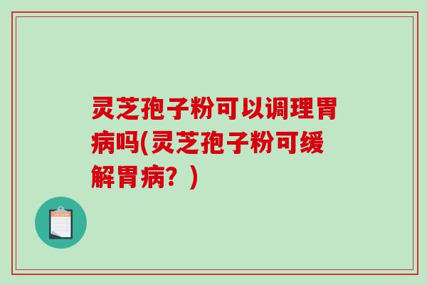灵芝孢子粉可以调理胃病吗(灵芝孢子粉可缓解胃病？)