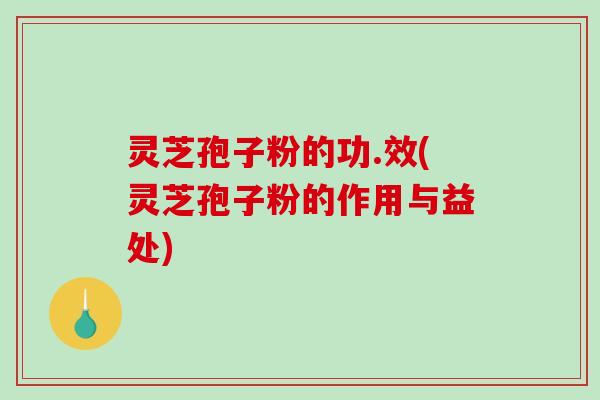 灵芝孢子粉的功.效(灵芝孢子粉的作用与益处)