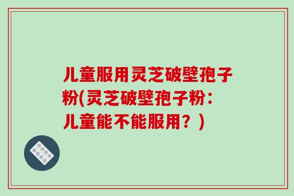儿童服用灵芝破壁孢子粉(灵芝破壁孢子粉：儿童能不能服用？)