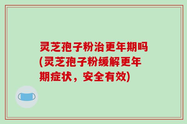 灵芝孢子粉治更年期吗(灵芝孢子粉缓解更年期症状，安全有效)