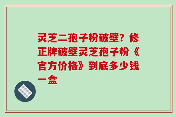 灵芝二孢子粉破壁？修正牌破壁灵芝孢子粉《官方价格》到底多少钱一盒