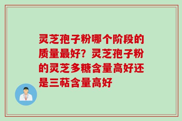 灵芝孢子粉哪个阶段的质量最好？灵芝孢子粉的灵芝多糖含量高好还是三萜含量高好