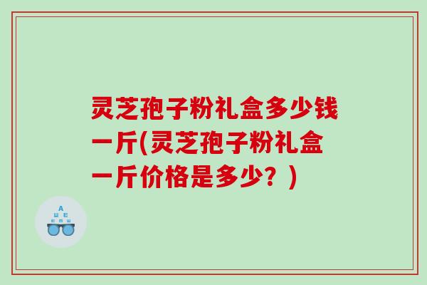 灵芝孢子粉礼盒多少钱一斤(灵芝孢子粉礼盒一斤价格是多少？)